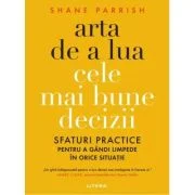 Arta de a lua cele mai bune decizii. Sfaturi practice pentru a gandi limpede in orice situatie - Shane Parrish