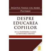 Despre educarea copiilor. De la desavarsirea clasica la implinirea crestina - Sfantul Vasile cel Mare, Plutarh