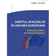 Dreptul Afacerilor in Uniunea Europeana. Institutii si politici ale Uniunii Europene - Gabriel-Liviu Ispas