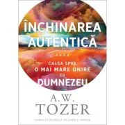 Inchinarea autentica. Calea spre o mai mare unire cu Dumnezeu - A. W. Tozer