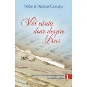 Voi canta doar despre Isus. Istorisiri despre compunerea imnurilor sacre, volumul 1 - Bebe &amp; Bianca Ciausu