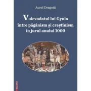 Voievodatul lui Gyula intre paganism si crestinism in jurul anului 1000 - Aurel Dragota